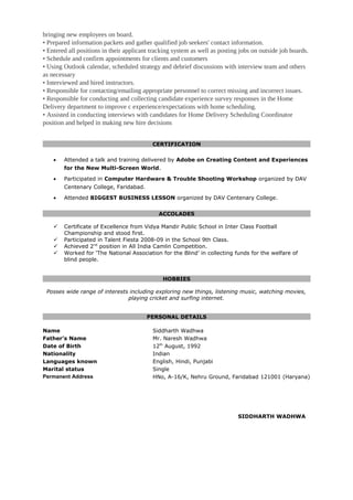 bringing new employees on board.
• Prepared information packets and gather qualified job seekers' contact information.
• Entered all positions in their applicant tracking system as well as posting jobs on outside job boards.
• Schedule and confirm appointments for clients and customers
• Using Outlook calendar, scheduled strategy and debrief discussions with interview team and others
as necessary
• Interviewed and hired instructors.
• Responsible for contacting/emailing appropriate personnel to correct missing and incorrect issues.
• Responsible for conducting and collecting candidate experience survey responses in the Home
Delivery department to improve c experience/expectations with home scheduling.
• Assisted in conducting interviews with candidates for Home Delivery Scheduling Coordinator
position and helped in making new hire decisions
CERTIFICATION
• Attended a talk and training delivered by Adobe on Creating Content and Experiences
for the New Multi-Screen World.
• Participated in Computer Hardware & Trouble Shooting Workshop organized by DAV
Centenary College, Faridabad.
• Attended BIGGEST BUSINESS LESSON organized by DAV Centenary College.
ACCOLADES
 Certificate of Excellence from Vidya Mandir Public School in Inter Class Football
Championship and stood first.
 Participated in Talent Fiesta 2008-09 in the School 9th Class.
 Achieved 2nd
position in All India Camlin Competition.
 Worked for ‘The National Association for the Blind’ in collecting funds for the welfare of
blind people.
HOBBIES
Posses wide range of interests including exploring new things, listening music, watching movies,
playing cricket and surfing internet.
PERSONAL DETAILS
Name Siddharth Wadhwa
Father’s Name Mr. Naresh Wadhwa
Date of Birth 12th
August, 1992
Nationality Indian
Languages known English, Hindi, Punjabi
Marital status Single
Permanent Address HNo, A-16/K, Nehru Ground, Faridabad 121001 (Haryana)
SIDDHARTH WADHWA
 