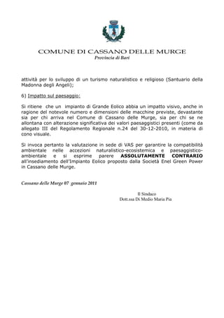 COMUNE DI CASSANO DELLE MURGE
                                 Provincia di Bari



attività per lo sviluppo di un turismo naturalistico e religioso (Santuario della
Madonna degli Angeli);

6) Impatto sul paesaggio:

Si ritiene che un impianto di Grande Eolico abbia un impatto visivo, anche in
ragione del notevole numero e dimensioni delle macchine previste, devastante
sia per chi arriva nel Comune di Cassano delle Murge, sia per chi se ne
allontana con alterazione significativa dei valori paesaggistici presenti (come da
allegato III del Regolamento Regionale n.24 del 30-12-2010, in materia di
cono visuale.

Si invoca pertanto la valutazione in sede di VAS per garantire la compatibilità
ambientale nelle accezioni naturalistico-ecosistemica e paesaggistico-
ambientale    e   si    esprime   parere   ASSOLUTAMENTE         CONTRARIO
all’insediamento dell’Impianto Eolico proposto dalla Società Enel Green Power
in Cassano delle Murge.


Cassano delle Murge 07 gennaio 2011

                                                       Il Sindaco
                                             Dott.ssa Di Medio Maria Pia
 