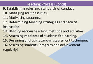 Teaching Process (Contd)
9. Establishing roles and standards of conduct.
10. Managing routine duties.
11. Motivating students.
12. Determining teaching strategies and pace of
instruction.
13. Utilizing various teaching methods and activities.
14. Assessing readiness of students for learning.
15. Designing and using various assessment techniques.
16. Assessing students ’progress and achievement
regularly!
 