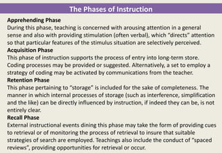 The Phases of Instruction
Apprehending Phase
During this phase, teaching is concerned with arousing attention in a general
sense and also with providing stimulation (often verbal), which “directs” attention
so that particular features of the stimulus situation are selectively perceived.
Acquisition Phase
This phase of instruction supports the process of entry into long-term store.
Coding processes may be provided or suggested. Alternatively, a set to employ a
strategy of coding may be activated by communications from the teacher.
Retention Phase
This phase pertaining to “storage” is included for the sake of completeness. The
manner in which internal processes of storage (such as interference, simplification
and the like) can be directly influenced by instruction, if indeed they can be, is not
entirely clear.
Recall Phase
External instructional events dining this phase may take the form of providing cues
to retrieval or of monitoring the process of retrieval to insure that suitable
strategies of search are employed. Teachings also include the conduct of “spaced
reviews”, providing opportunities for retrieval or occur.
 