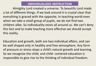 INDIVIDUALIZED INSTRUCTION
Almighty Lord created a universe. To beautify Lord made
a lot of different things. If we look around it is crystal clear that
everything is graced with the opposite. In teaching world even
when we take a small group of pupils, we do not find two
children alike. So individuality exists all around us. We can’t deny
this fact and to make teaching more effective we should accept
this reality.
Education and growth, both are two individual affairs, and can
be well shaped only in healthy and free atmosphere. Any form
of pressure or stress stops a child’s natural growth and learning.
So we recognize the child, and child- centered education is
responsible to give rise to the thinking of individual freedom.
 