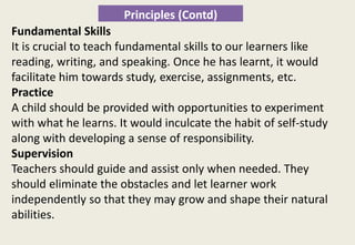 Principles (Contd)
Fundamental Skills
It is crucial to teach fundamental skills to our learners like
reading, writing, and speaking. Once he has learnt, it would
facilitate him towards study, exercise, assignments, etc.
Practice
A child should be provided with opportunities to experiment
with what he learns. It would inculcate the habit of self-study
along with developing a sense of responsibility.
Supervision
Teachers should guide and assist only when needed. They
should eliminate the obstacles and let learner work
independently so that they may grow and shape their natural
abilities.
 