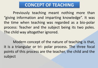 CONCEPT OF TEACHING
Previously teaching meant nothing more than
“giving information and imparting knowledge”. It was
the time when teaching was regarded as a bio-polar
process: Teacher and the subject being its two poles.
The child way altogether ignored.
Modern concept of the nature of teaching is that,
it is a triangular or tri- polar process. The three focal
points of this process are the teacher, the child and the
subject
 