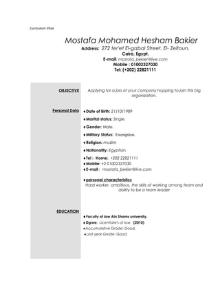 Curriculum Vitae
Mostafa Mohamed Hesham Bakier
Address: 272 ter'et El-gabal Street, El- Zeitoun,
Cairo, Egypt.
E-mail: mostafa_bekier@live.com
Mobile : 01002327030
Tel: (+202) 22821111
OBJECTIVE
Personal Data
EDUCATION
Applying for a job at your company hopping to join this big
organization.
♦Date of Birth: 21/10/1989
♦Marital status: Single.
♦Gender: Male.
♦Military Status: Exemption.
♦Religion: muslim
♦Nationality: Egyptian.
♦Tel : Home: +202 22821111
♦Mobile: +2 01002327030
♦E-mail : mostafa_bekier@live.com
♦personal characteristics
Hard worker, ambitious, the skills of working among team and
ability to be a team leader
♦Faculty of law Ain Shams university.
♦Dgree: Licentiate's of law (2010)
♦Accumulative Grade: Good.
♦Last year Grade: Good.
 