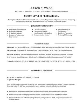 AARON S. WADE
4514 Arbor Ln  Pasadena, TX 77505  281-799-0047  aaronwade@outlook.com
SENIOR LEVEL IT PROFESSIONAL
Accomplished Systems Administrator with over 12 years of experience and proven success in developing,
and managing server and network infrastructure solutions for business growth.
QUALIFICATION HIGHLIGHTS
 LAN/WAN Administration
 Project Management
 Workflow Planning
 Process & Productivity
Improvement
 Technical Support
 Systems Installation,
Configuration & Upgrading
 Documentation Control
 Network Design &
Management
 Policies & Procedures
 Training & Mentoring
TECHNICAL SKILLS
Hardware: Dell Servers, HP Servers, WAPS, Firewalls, Sonic Wall Routers, Cisco Switches, Nimble, Netapp
OS Platforms: Windows XP-8, Windows Server 2008-2012 R2 w/, APPL, Cisco IOS, ,Cisco Call manager
Software: MS Office, Symantec Endpoint Console, Windows Terminal Services,Citrix zenapp, Exchange
2010-13, Lync, Cisco IOS, VMware ESX, Hyper-V, MS SQL, Cisco Unified Communications (VOIP),SCCM
Protocols: LAN/WAN, TCP-IP, VPN, DHCP, DNS, POP3, SMTP, FTP, VOIP, HTTP, HTTPS, DFS, IIS, SIP, H,323,
PROFESSIONAL EXPERIENCE
ALTUS ACE — Pearland, TX April 2016 – Current
IT Systems Manager
Hired as IT Manager responsible for all end user support and systems administration of a startup company.
Reporting to the VP of IT and repsonsible for future addtions of two helpdesk represenatives.
 Overseer for designing new Network/Systems Infrustructure and domain of new company.
 Installation of new building equipment ei: Server Rack, Cable structure and UPS installation.
 Implmentation of new Active Directory Structure, configuration of SCCM, Endpooint protection and
Storage Devices
 