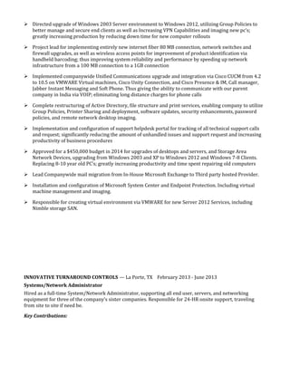  Directed upgrade of Windows 2003 Server environment to Windows 2012, utilizing Group Policies to
better manage and secure end clients as well as Increasing VPN Capabilities and imaging new pc’s;
greatly increasing production by reducing down time for new computer rollouts
 Project lead for implementing entirely new internet fiber 80 MB connection, network switches and
firewall upgrades, as well as wireless access points for improvement of product identification via
handheld barcoding; thus improving system reliability and performance by speeding up network
infrastructure from a 100 MB connection to a 1GB connection
 Implemented companywide Unified Communications upgrade and integration via Cisco CUCM from 4.2
to 10.5 on VMWARE Virtual machines, Cisco Unity Connection, and Cisco Presence & IM, Call manager,
Jabber Instant Messaging and Soft Phone. Thus giving the ability to communicate with our parent
company in India via VOIP; eliminating long distance charges for phone calls
 Complete restructuring of Active Directory, file structure and print services, enabling company to utilize
Group Policies, Printer Sharing and deployment, software updates, security enhancements, password
policies, and remote network desktop imaging.
 Implementation and configuration of support helpdesk portal for tracking of all technical support calls
and request; significantly reducing the amount of unhandled issues and support request and increasing
productivity of business procedures
 Approved for a $450,000 budget in 2014 for upgrades of desktops and servers, and Storage Area
Network Devices, upgrading from Windows 2003 and XP to Windows 2012 and Windows 7-8 Clients.
Replacing 8-10 year old PC’s; greatly increasing productivity and time spent repairing old computers
 Lead Companywide mail migration from In-House Microsoft Exchange to Third party hosted Provider.
 Installation and configuration of Microsoft System Center and Endpoint Protection. Including virtual
machine management and imaging.
 Responsible for creating virtual environment via VMWARE for new Server 2012 Services, including
Nimble storage SAN.
INNOVATIVE TURNAROUND CONTROLS — La Porte, TX February 2013 - June 2013
Systems/Network Administrator
Hired as a full-time System/Network Administrator, supporting all end user, servers, and networking
equipment for three of the company’s sister companies. Responsible for 24-HR onsite support, traveling
from site to site if need be.
Key Contributions:
 