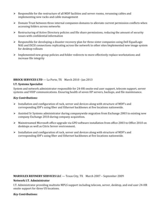 Responsible for the restructure of all MDF facilities and server rooms, rerunning cables and
implementing new racks and cable management
 Domain Trust between three internal companies domains to alleviate current permission conflicts when
accessing folders across networks
 Restructuring of Active Directory policies and file share permissions, reducing the amount of security
issues with confidential information
 Responsible for developing a disaster recovery plan for three sister companies using Dell EqualLogic
NAS and ISCSI connections replicating across the network to other sites Implemented new image system
for desktop rollouts
 Implemented new group policies and folder redirects to more effectively replace workstations and
increase file integrity
BROCK SERVICES LTD — La Porte, TX March 2010 - Jan 2013
I.T. Systems Specialist
System and network administrator responsible for 24-HR onsite end user support, telecom support, server
systems and VOIP communications. Ensuring health of seven HP servers, backups, and file maintenance.
Key Contributions:
 Installation and configuration of rack, server and devices along with structure of MDF’s and
corresponding IDF’s using fiber and Ethernet backbones at five locations nationwide.
 Assisted Sr Systems administrator during companywide migration from Exchange 2003 to existing new
company Exchange 2010 during company acquisition.
 Mainstreamed Microsoft office upgrade via GPO software installation from office 2003 to Office 2010 on
desktops as well as Citrix Server environment.
 Installation and configuration of rack, server and devices along with structure of MDF’s and
corresponding IDF’s using fiber and Ethernet backbones at five locations nationwide.
MARSULEX REFINERY SERVICES LLC — Texas City, TX March 2007 – September 2009
Network I.T. Administrator
I.T. Administrator providing multisite MPLS support including telecom, server, desktop, and end user 24-HR
onsite support for three US locations.
Key Contributions:
 