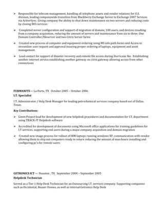  Responsible for telecom management, handling all telephone assets and vendor relations for U.S.
division, leading companywide transition from Blackberry Exchange Server to Exchange 2007 Services
via ActiveSync. Giving company the ability to shut down maintenance on two servers and reducing costs
by closing BES services
 Completed server configuration and support of migration of domain, 100 users, and devices resulting
from a company acquisition, reducing the amount of servers and maintenance from six to three. One
Domain Controller/fileserver and two Citrix Server farms
 Created new process of computer and equipment ordering using MS info path forms and Access to
streamline user request and approval insuring proper ordering of laptops, equipment and asset
management.
 Lead contact for support of disaster recovery and remote file access during Hurricane Ike. Establishing
another internet service establishing another gateway on citrix gateway allowing access from other
connections
FURMANITE— La Porte, TX October 2005 – October 2006
I.T. Specialist
I.T. Administrator / Help Desk Manager for leading petrochemical services company based out of Dallas,
Texas.
Key Contributions:
 Given Project lead for development of new helpdesk procedures and documentation for I.T. department
using TRACK-IT Helpdesk software
 Accredited for development of documents using Microsoft office applications for training guidelines for
I.T services, supporting end users during a major company acquisition and domain migration
 Created new image process for rollout of IBM laptops running windows XP, communication with vendor
allowing them to ship out computers ready in return reducing the amount of man hours installing and
configuring pc’s for remote users.
GETRONICS ICT — Houston , TX September 2004 – September 2005
Helpdesk Technician
Served as a Tier 1 Help Desk Technician for an Outsourcing I.T. services company. Supporting companies
such as Occidental, Beazer Homes, as well as internal Getronics Help Desk
 