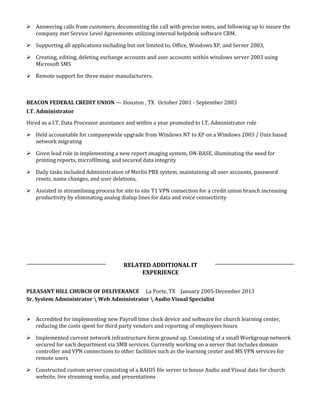  Answering calls from customers, documenting the call with precise notes, and following up to insure the
company met Service Level Agreements utilizing internal helpdesk software CRM.
 Supporting all applications including but not limited to, Office, Windows XP, and Server 2003,
 Creating, editing, deleting exchange accounts and user accounts within windows server 2003 using
Microsoft SMS
 Remote support for three major manufacturers.
BEACON FEDERAL CREDIT UNION — Houston , TX October 2001 - September 2003
I.T. Administrator
Hired as a I.T. Data Processor assistance and within a year promoted to I.T. Administrator role
 Held accountable for companywide upgrade from Windows NT to XP on a Windows 2003 / Unix based
network migrating
 Given lead role in implementing a new report imaging system, ON-BASE, illuminating the need for
printing reports, microfilming, and secured data integrity
 Daily tasks included Administration of Merlin PBX system, maintaining all user accounts, password
resets, name changes, and user deletions,
 Assisted in streamlining process for site to site T1 VPN connection for a credit union branch increasing
productivity by eliminating analog dialup lines for data and voice connectivity
RELATED ADDITIONAL IT
EXPERIENCE
PLEASANT HILL CHURCH OF DELIVERANCE La Porte, TX January 2005-December 2013
Sr. System Administrator  Web Administrator  Audio Visual Specialist
 Accredited for implementing new Payroll time clock device and software for church learning center,
reducing the costs spent for third party vendors and reporting of employees hours
 Implemented current network infrastructure form ground up. Consisting of a small Workgroup network
secured for each department via SMB services. Currently working on a server that includes domain
controller and VPN connections to other facilities such as the learning center and MS VPN services for
remote users
 Constructed custom server consisting of a RAID5 file server to house Audio and Visual data for church
website, live streaming media, and presentations
 