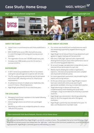 Case Study: Home Group
High volume recruitment assignment www.nigelwright.com
ABOUT THE CLIENT
•	 Home Group is a social enterprise and charity established in
1935;
•	 With 55,000 homes across 200+ local authority areas,
it is one of the largest UK housing and housing services
providers;
•	 The organisation houses over 120,000 people every year;
•	 It employs over 3000 people across the UK and has a
turnover of £351m.
BACKGROUND
•	 In 2011 Home Group established a PSL for recruitment,
seeking five specialist agencies to partner with UK wide;
•	 The PSL would guarantee preferential rates for permanent
and contract staff, releasing revenue for infrastructure
improvements;
•	 It outlined recruitment of multiple senior leadership roles
across IT, Finance, HR and Operations;
•	 Nigel Wright joined the PSL for an initial three years.
THE CHALLENGE
•	 Managing Home Group’s reputation in the market following
a period of high attrition;
•	 Delivering high volume recruitment over a prolonged
period;
•	 Identifying rare skills across multiple disciplines for various
‘difficult to fill’ positions.
NIGEL WRIGHT SOLUTION
•	 Our solution was threefold and involved extensive search
and networking supported by targeted advertising and
marketing;
•	 Nigel Wright met all relevant Home Group departments and
agreed on regular meetings with key personnel;
•	 KPIs and a “traffic-light” approach were implemented
allowing Home Group to assess where performance was (or
was not) achieving agreed objectives;
•	 An account manager was appointed to keep delivery teams
informed of their performance for each role;
•	 Weekly reports detailing the number of applications,
rejections, interviews and projected costs were compiled
and shared with all relevant parties;
•	 For senior appointment assessments, we provided long list
reports and scoring matrices;
•	 As this was a three-year contract, Nigel Wright’s research
team were tasked with continuously searching for
appropriate candidates, ensuring a constant talent pipeline;
•	 Target advertising on relevant job boards was
complemented by email marketing and social media
campaigns, using concentrated bursts of activity to promote
vacancies;
•	 Nigel Wright was instrumental in identifying outstanding
talent for all of the assigned roles within the agreed
timeframes;
•	 Nigel Wright’s partnership was extended to five years. To
date, over 60 placements have been made.
Client testimonial from David Redpath, Director of IS at Home Group: >>
“Home Group has benefited from Nigel Wright’s services for a number of years. The candidates that we’ve hired following a Nigel
Wright led recruitment process have always been the ‘right type.’ I refer here to their technical competencies, as well as cultural and
organisational fit. Nigel Wright is extremely good at understanding our needs.”
 