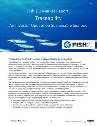 Fish 2.0 Market Report: Traceability
1 Produced in association with
Traceability: Seafood Tracking and Monitoring Comes of Age
Traceability is a key factor in regulatory and cultural shifts that are reshaping the food production and
consumption landscape. There’s a growing market for tools enabling food traceability—the capacity to track a
product’s movements from origin to consumer—due to a surge in consumer demand for food safety and
production information.The food traceability market is expected to reach a value of $14.1 billion by 2019—a 9%
annual growth rate.
The global seafood industry, worth approximately $500 billion, faces an especially difficult traceability challenge
given its long and complex supply chain. Determining product origin can be difficult since many fish are caught
far offshore, and, once processed, similar seafood species can be impossible to differentiate without traceability
data.
The market opportunity for businesses able to improve seafood traceability is significant: for example, in the US,
90% of seafood is imported, yet the Food and Drug Administration (FDA) inspects only 1%–2%. In the thin-
margin seafood industry, where cents per pound makes the difference between profit and loss, traceability can
add value to products by giving them an origin story and thus de-commoditizing them.
Implementing traceability is fundamentally about capturing and sharing data that provides transparency and
builds trust. Investors can see opportunities in emerging technology ventures that will help the seafood industry
increase its revenues, improve trade flows and create positive consumer health, environmental and social
impacts. Promising technologies that emerging ventures are creating will:
 Improve tracking technologies (both hardware and software based) from origin to table.
 Integrate DNA and biological testing services into supply chains.
 Provide software, data collection platforms and sharing tools that create efficiencies.
 Allow CPG companies to build brands based on sustainable, traceable fish products.
Fish 2.0 Market Report:
Traceability
An Investor Update on Sustainable Seafood
2015
 