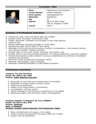 Curriculum Vitae
Summary of Professional Experience
 Interpersonal Skills, Good presentation skills and confident
 Excellent written and spoken communication skills
 Flexible, determined, enthusiasm and the ability to work under pressure
 Analytical skills
 Business awareness and good knowledge of current affairs
 Organizational skills with the ability of multi tasking
 Knowledge of office practices and procedures; business correspondence; record keeping systems;
office machine operation; telephone etiquette.
 Excellent ability to work under minimal supervision and prioritize work.
 Excellent ability to use word processing equipment and software applications on personal computer.
 Checked and reviewed a variety of data for accuracy, completeness and conformity to established
standards and procedures.
 Maintained records and generated appropriate reports.
 Performed multi-pragmatic tasks successfully.
 Maintained confidential information of office related information.
Professional Experience
Company: Five Star Dormitory
Period: Dec 2008 to Dec 2009
Position: Public Relations Executive
 Responsible for the facility and the Maintenance of the building
 Responsible for foreign workers dormitory passes
 Infrastructure Maintenance
 Welfare of the foreign workers in the dormitory
 Accommodation of foreign workers
 Conduct Meetings for the infrastructure maintenance of the building
 Relationship building with the foreign workers and Management
Company: Republic of Singapore Air Force (MINDEF)
Period: Feb 2010 to May 2015
Position: Instructor
Rank: 1st Sergeant
Vocation: Aviation Vehicle Specialist (Civil Engineering Flight)
 Repair and Maintenance of runaway in the airbase
 Conduct training and presentation for group of NSFs for 47 weeks
 Conduct test and examinations
Name : Ganeshwaran S/O Ayyadurai
Contact Number : (Mobile) 96462003
Email address : rapidosg@gmail.com
Nationality : Singaporean
Age : 30
Address : Block 30, Balam Road,
#09-32, Singapore 370030.
License : Class 3
 