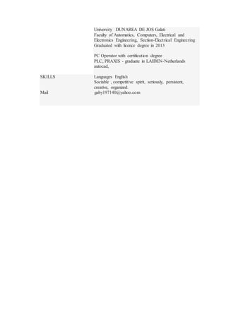 University DUNAREA DE JOS Galati
Faculty of Automatics, Computers, Electrical and
Electronics Engineering, Section-Electrical Engineering
Graduated with licence degree in 2013
PC Operator with certification degree
PLC, PRAXIS - graduate in LAIDEN-Netherlands
autocad,
SKILLS Languages English
Sociable , competitive spirit, seriously, persistent,
creative, organized.
Mail gaby197140@yahoo.com
 