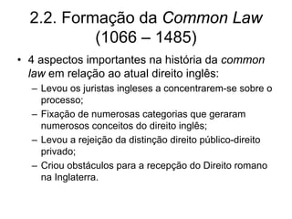 2.2. Formação da Common Law
           (1066 – 1485)
• 4 aspectos importantes na história da common
  law em relação ao atual direito inglês:
  – Levou os juristas ingleses a concentrarem-se sobre o
    processo;
  – Fixação de numerosas categorias que geraram
    numerosos conceitos do direito inglês;
  – Levou a rejeição da distinção direito público-direito
    privado;
  – Criou obstáculos para a recepção do Direito romano
    na Inglaterra.
 