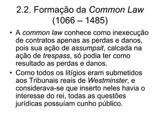 2.2. Formação da Common Law
           (1066 – 1485)
• A common law conhece como inexecução
  de contratos apenas as perdas e danos,
  pois sua ação de assumpsit, calcada na
  ação de trespass, só podia ter como
  resultado as perdas e danos.
• Como todos os litígios eram submetidos
  aos Tribunais reais de Westminster, e
  considerava-se que inserto neles havia o
  interesse do rei, todas as questões
  jurídicas possuíam cunho público.
 