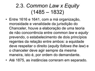 2.3. Common Law x Equity
            (1485 – 1832)
• Entre 1616 e 1641, com a má organização,
  morosidade e venalidade da jurisdição do
  Chanceler, houve a elaboração de uma teoria
  de não concorrência entre common law e equity
  prevendo, o estabelecimento de dois princípios
  regentes da relação entre ambos: a equidade
  deve respeitar o direito (equity follows the law) e
  o chanceler deve agir sempre da mesma
  maneira, isto é, por ordem do demandante.
• Até 1875, as instâncias correram em separado.
 