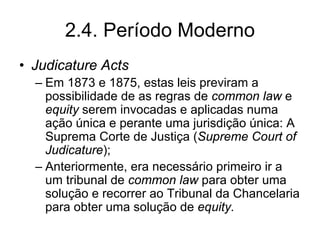 2.4. Período Moderno
• Judicature Acts
  – Em 1873 e 1875, estas leis previram a
    possibilidade de as regras de common law e
    equity serem invocadas e aplicadas numa
    ação única e perante uma jurisdição única: A
    Suprema Corte de Justiça (Supreme Court of
    Judicature);
  – Anteriormente, era necessário primeiro ir a
    um tribunal de common law para obter uma
    solução e recorrer ao Tribunal da Chancelaria
    para obter uma solução de equity.
 