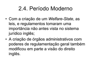 2.4. Período Moderno
• Com a criação de um Welfare-State, as
  leis, e regulamentos tomaram uma
  importância não antes vista no sistema
  jurídico inglês;
• A criação de órgãos administrativos com
  poderes de regulamentação geral também
  modificou em parte a visão do direito
  inglês.
 