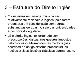 3 – Estrutura do Direito Inglês
• Os sistemas romano-germânicos são
  relativamente racionais e lógicos, pois foram
  ordenados em consideração com regras
  substantivas geradas no seio das universidades
  e por obra do legislador.
• Já o direito inglês, foi ordenado sem
  preocupações lógicas, nos quadros impostos
  pelo processo. Mesmo com as modificações
  ocorridas no antigo sistema processual, as
  noções e classificações clássicas permanecem.
 