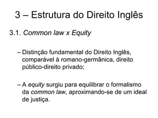 3 – Estrutura do Direito Inglês
3.1. Common law x Equity

  – Distinção fundamental do Direito Inglês,
    comparável à romano-germânica, direito
    público-direito privado;

  – A equity surgiu para equilibrar o formalismo
    da common law, aproximando-se de um ideal
    de justiça.
 