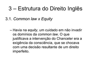 3 – Estrutura do Direito Inglês
3.1. Common law x Equity

  – Havia na equity, um cuidado em não invadir
    os domínios da common law. O que
    justificava a intervenção do Chanceler era a
    exigência da consciência, que se chocava
    com uma decisão resultante de um direito
    imperfeito.
 