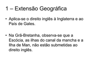 1 – Extensão Geográfica
• Aplica-se o direito inglês à Inglaterra e ao
  País de Gales.

• Na Grã-Bretanha, observa-se que a
  Escócia, as ilhas do canal da mancha e a
  Ilha de Man, não estão submetidas ao
  direito inglês.
 