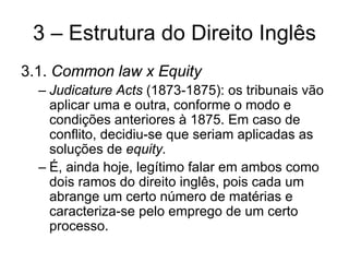 3 – Estrutura do Direito Inglês
3.1. Common law x Equity
  – Judicature Acts (1873-1875): os tribunais vão
    aplicar uma e outra, conforme o modo e
    condições anteriores à 1875. Em caso de
    conflito, decidiu-se que seriam aplicadas as
    soluções de equity.
  – É, ainda hoje, legítimo falar em ambos como
    dois ramos do direito inglês, pois cada um
    abrange um certo número de matérias e
    caracteriza-se pelo emprego de um certo
    processo.
 