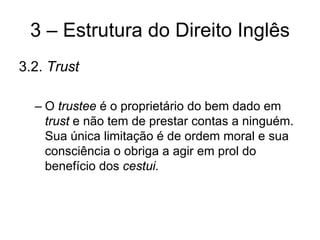 3 – Estrutura do Direito Inglês
3.2. Trust

  – O trustee é o proprietário do bem dado em
    trust e não tem de prestar contas a ninguém.
    Sua única limitação é de ordem moral e sua
    consciência o obriga a agir em prol do
    benefício dos cestui.
 
