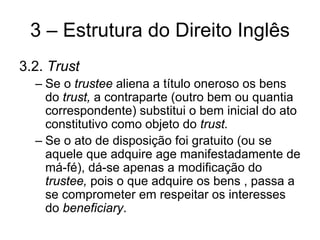 3 – Estrutura do Direito Inglês
3.2. Trust
  – Se o trustee aliena a título oneroso os bens
    do trust, a contraparte (outro bem ou quantia
    correspondente) substitui o bem inicial do ato
    constitutivo como objeto do trust.
  – Se o ato de disposição foi gratuito (ou se
    aquele que adquire age manifestadamente de
    má-fé), dá-se apenas a modificação do
    trustee, pois o que adquire os bens , passa a
    se comprometer em respeitar os interesses
    do beneficiary.
 