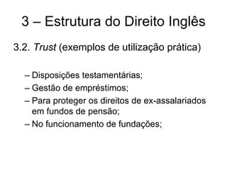 3 – Estrutura do Direito Inglês
3.2. Trust (exemplos de utilização prática)

  – Disposições testamentárias;
  – Gestão de empréstimos;
  – Para proteger os direitos de ex-assalariados
    em fundos de pensão;
  – No funcionamento de fundações;
 