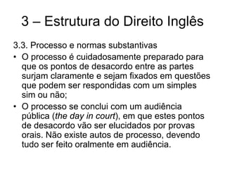 3 – Estrutura do Direito Inglês
3.3. Processo e normas substantivas
• O processo é cuidadosamente preparado para
  que os pontos de desacordo entre as partes
  surjam claramente e sejam fixados em questões
  que podem ser respondidas com um simples
  sim ou não;
• O processo se conclui com um audiência
  pública (the day in court), em que estes pontos
  de desacordo vão ser elucidados por provas
  orais. Não existe autos de processo, devendo
  tudo ser feito oralmente em audiência.
 