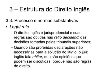 3 – Estrutura do Direito Inglês
3.3. Processo e normas substantivas
• Legal rule
  – O direito inglês é jurisprudencial e suas
    regras são obtidas nas ratio decidendi das
    decisões tomadas pelos tribunais superiores;
  – Quando são proferidas declarações não
    necessárias para a solução do litígio, o juiz
    inglês fala obiter, que são opiniões que
    podem ser discutidas, porque não são regras
    de direito.
 
