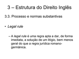 3 – Estrutura do Direito Inglês
3.3. Processo e normas substantivas

• Legal rule

  – A legal rule é uma regra apta a dar, de forma
    imediata, a solução de um litígio, bem menos
    geral do que a regra jurídica romano-
    germânica.
 
