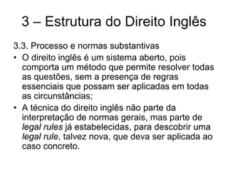 3 – Estrutura do Direito Inglês
3.3. Processo e normas substantivas
• O direito inglês é um sistema aberto, pois
  comporta um método que permite resolver todas
  as questões, sem a presença de regras
  essenciais que possam ser aplicadas em todas
  as circunstâncias;
• A técnica do direito inglês não parte da
  interpretação de normas gerais, mas parte de
  legal rules já estabelecidas, para descobrir uma
  legal rule, talvez nova, que deva ser aplicada ao
  caso concreto.
 