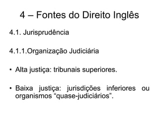 4 – Fontes do Direito Inglês
4.1. Jurisprudência

4.1.1.Organização Judiciária

• Alta justiça: tribunais superiores.

• Baixa justiça: jurisdições inferiores ou
  organismos “quase-judiciários”.
 