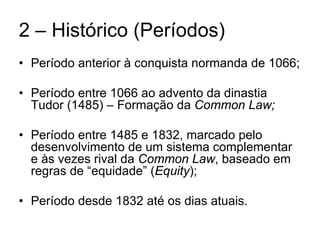 2 – Histórico (Períodos)
• Período anterior à conquista normanda de 1066;

• Período entre 1066 ao advento da dinastia
  Tudor (1485) – Formação da Common Law;

• Período entre 1485 e 1832, marcado pelo
  desenvolvimento de um sistema complementar
  e às vezes rival da Common Law, baseado em
  regras de “equidade” (Equity);

• Período desde 1832 até os dias atuais.
 