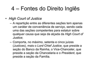 4 – Fontes do Direito Inglês
• High Court of Justice
  – A repartição entre as diferentes seções tem apenas
    um caráter de conveniência de serviço, sendo cada
    uma das seções competentes para estatuir sobre
    qualquer causa que seja da alçada da High Court of
    Justice;
  – Comporta, no máximo, setenta e cinco juízes
    (Justices), mais o Lord Chief Justice, que preside a
    seção do Banco da Rainha, o Vice-Chanceler, que
    preside a seção da Chancelaria e o President, que
    preside a seção da Família.
 
