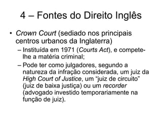 4 – Fontes do Direito Inglês
• Crown Court (sediado nos principais
  centros urbanos da Inglaterra)
  – Instituída em 1971 (Courts Act), e compete-
    lhe a matéria criminal;
  – Pode ter como julgadores, segundo a
    natureza da infração considerada, um juiz da
    High Court of Justice, um “juiz de circuito”
    (juiz de baixa justiça) ou um recorder
    (advogado investido temporariamente na
    função de juiz).
 