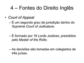 4 – Fontes do Direito Inglês
• Court of Appeal
  – É um segundo grau de jurisdição dentro do
    Supreme Court of Judicature;

  – É formado por 16 Lords Justices, presididos
    pelo Master of the Rolls;

  – As decisões são tomadas em colegiados de
    três juízes.
 
