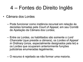 4 – Fontes do Direito Inglês
• Câmara dos Lordes

  – Pode funcionar como instância recursal em relação às
    decisões tomadas pela Court of Appeal, em seu Comitê
    de Apelação da Câmara dos Lordes;

  – Entre os Lordes, os habilitados são somente o Lord
    Chanceler (que preside a câmara), os Lordes of Appeal
    in Ordinary (onze, especialmente designados pela lei) e
    os Lordes que ocuparam anteriormente funções
    judiciárias enumeradas legalmente;

  – O recurso é rejeitado se não formar uma maioria.
 