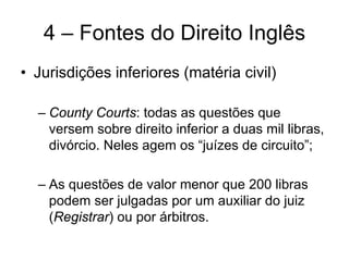 4 – Fontes do Direito Inglês
• Jurisdições inferiores (matéria civil)

  – County Courts: todas as questões que
    versem sobre direito inferior a duas mil libras,
    divórcio. Neles agem os “juízes de circuito”;

  – As questões de valor menor que 200 libras
    podem ser julgadas por um auxiliar do juiz
    (Registrar) ou por árbitros.
 