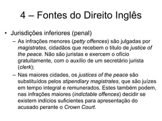 4 – Fontes do Direito Inglês
• Jurisdições inferiores (penal)
  – As infrações menores (petty offences) são julgadas por
    magistrates, cidadãos que recebem o título de justice of
    the peace. Não são juristas e exercem o ofício
    gratuitamente, com o auxílio de um secretário jurista
    (clerk);
  – Nas maiores cidades, os justices of the peace são
    substituídos pelos stipendiary magistrates, que são juízes
    em tempo integral e remunerados. Estes também podem,
    nas infrações maiores (indictable offences) decidir se
    existem indícios suficientes para apresentação do
    acusado perante o Crown Court.
 