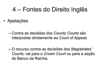 4 – Fontes do Direito Inglês
• Apelações

  – Contra as decisões dos County Courts são
    interpostas diretamente ao Court of Appeal;

  – O recurso contra as decisões dos Magistrates’
    Courts, vai para o Crown Court ou para a seção
    do Banco da Rainha.
 