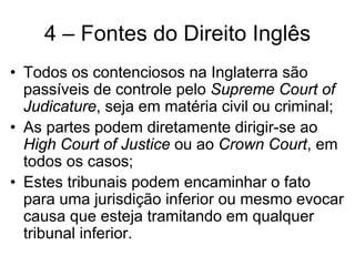 4 – Fontes do Direito Inglês
• Todos os contenciosos na Inglaterra são
  passíveis de controle pelo Supreme Court of
  Judicature, seja em matéria civil ou criminal;
• As partes podem diretamente dirigir-se ao
  High Court of Justice ou ao Crown Court, em
  todos os casos;
• Estes tribunais podem encaminhar o fato
  para uma jurisdição inferior ou mesmo evocar
  causa que esteja tramitando em qualquer
  tribunal inferior.
 