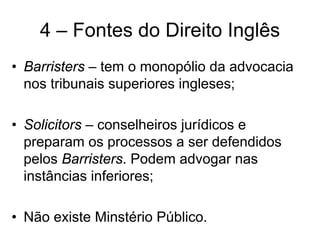 4 – Fontes do Direito Inglês
• Barristers – tem o monopólio da advocacia
  nos tribunais superiores ingleses;

• Solicitors – conselheiros jurídicos e
  preparam os processos a ser defendidos
  pelos Barristers. Podem advogar nas
  instâncias inferiores;

• Não existe Minstério Público.
 