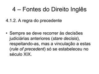 4 – Fontes do Direito Inglês
4.1.2. A regra do precedente

• Sempre se deve recorrer às decisões
  judiciárias anteriores (stare decisis),
  respeitando-as, mas a vinculação a estas
  (rule of precedent) só se estabeleceu no
  século XIX.
 