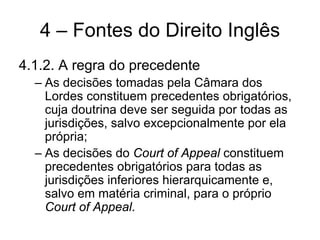 4 – Fontes do Direito Inglês
4.1.2. A regra do precedente
  – As decisões tomadas pela Câmara dos
    Lordes constituem precedentes obrigatórios,
    cuja doutrina deve ser seguida por todas as
    jurisdições, salvo excepcionalmente por ela
    própria;
  – As decisões do Court of Appeal constituem
    precedentes obrigatórios para todas as
    jurisdições inferiores hierarquicamente e,
    salvo em matéria criminal, para o próprio
    Court of Appeal.
 