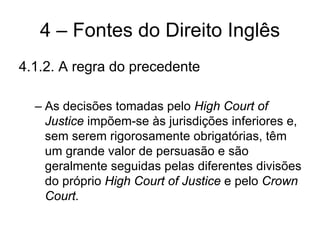 4 – Fontes do Direito Inglês
4.1.2. A regra do precedente

  – As decisões tomadas pelo High Court of
    Justice impõem-se às jurisdições inferiores e,
    sem serem rigorosamente obrigatórias, têm
    um grande valor de persuasão e são
    geralmente seguidas pelas diferentes divisões
    do próprio High Court of Justice e pelo Crown
    Court.
 