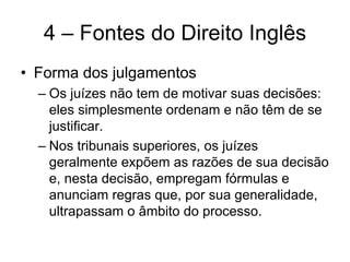 4 – Fontes do Direito Inglês
• Forma dos julgamentos
  – Os juízes não tem de motivar suas decisões:
    eles simplesmente ordenam e não têm de se
    justificar.
  – Nos tribunais superiores, os juízes
    geralmente expõem as razões de sua decisão
    e, nesta decisão, empregam fórmulas e
    anunciam regras que, por sua generalidade,
    ultrapassam o âmbito do processo.
 