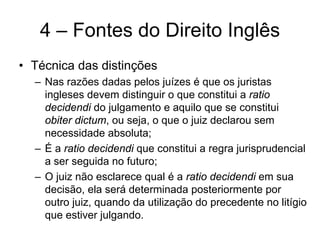 4 – Fontes do Direito Inglês
• Técnica das distinções
  – Nas razões dadas pelos juízes é que os juristas
    ingleses devem distinguir o que constitui a ratio
    decidendi do julgamento e aquilo que se constitui
    obiter dictum, ou seja, o que o juiz declarou sem
    necessidade absoluta;
  – É a ratio decidendi que constitui a regra jurisprudencial
    a ser seguida no futuro;
  – O juiz não esclarece qual é a ratio decidendi em sua
    decisão, ela será determinada posteriormente por
    outro juiz, quando da utilização do precedente no litígio
    que estiver julgando.
 